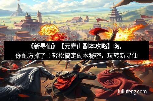 《新寻仙》【元寿山副本攻略】嗨，你配方掉了：轻松搞定副本秘密，玩转新寻仙