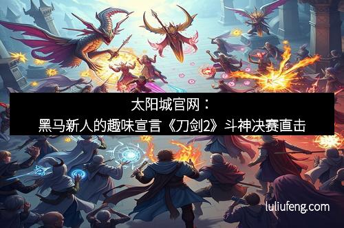 太阳城官网：黑马新人的趣味宣言《刀剑2》斗神决赛直击