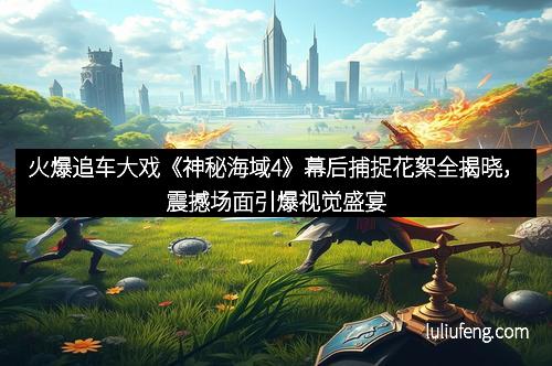火爆追车大戏《神秘海域4》幕后捕捉花絮全揭晓，震撼场面引爆视觉盛宴