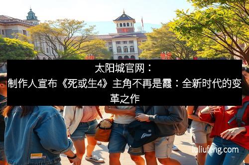 太阳城官网：制作人宣布《死或生4》主角不再是霞：全新时代的变革之作