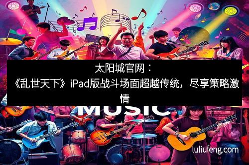 太阳城官网：《乱世天下》iPad版战斗场面超越传统，尽享策略激情