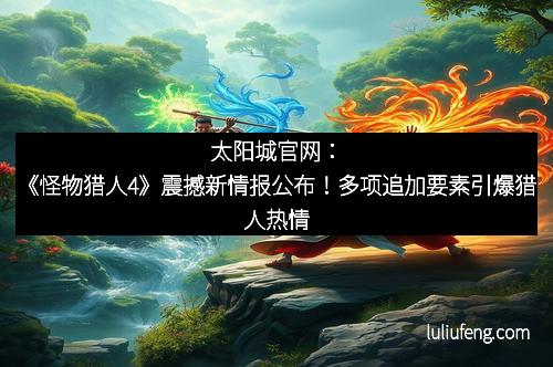 太阳城官网：《怪物猎人4》震撼新情报公布！多项追加要素引爆猎人热情